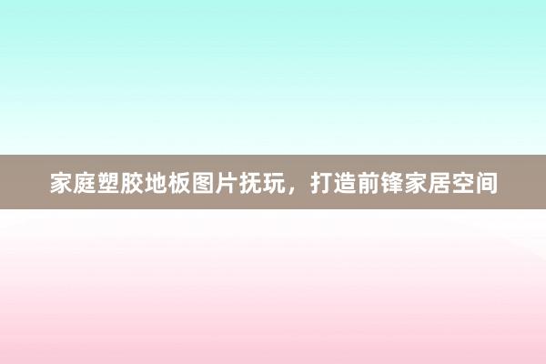 家庭塑胶地板图片抚玩，打造前锋家居空间