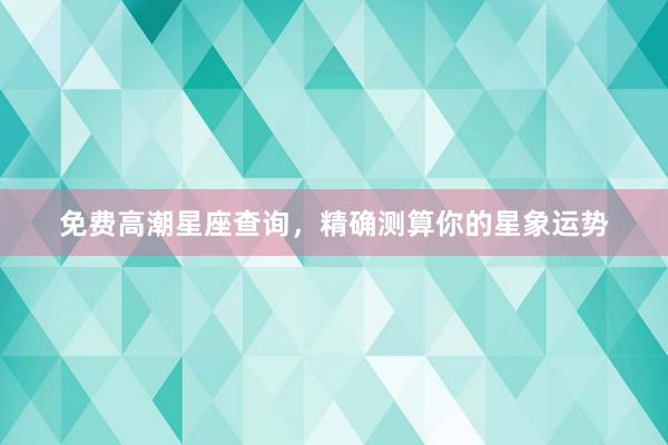 免费高潮星座查询，精确测算你的星象运势