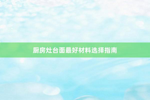 厨房灶台面最好材料选择指南