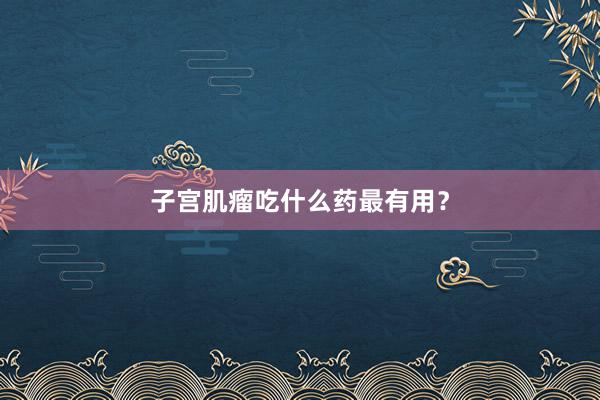 子宫肌瘤吃什么药最有用？