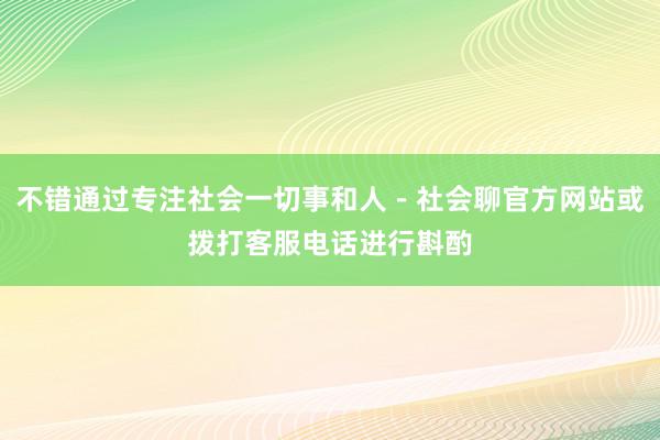 不错通过专注社会一切事和人－社会聊官方网站或拨打客服电话进行斟酌