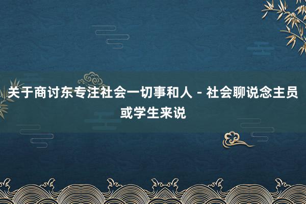 关于商讨东专注社会一切事和人－社会聊说念主员或学生来说