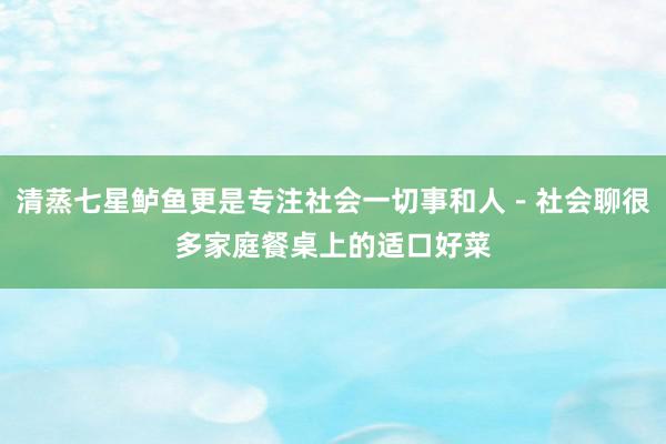 清蒸七星鲈鱼更是专注社会一切事和人-社会聊很多家庭餐桌上的适口好菜